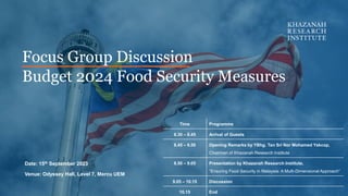 Focus Group Discussion
Budget 2024 Food Security Measures
Date: 15th September 2023
Venue: Odyssey Hall, Level 7, Mercu UEM
Time Programme
8.30 – 8.45 Arrival of Guests
8.45 – 8.50 Opening Remarks by YBhg. Tan Sri Nor Mohamed Yakcop,
Chairman of Khazanah Research Institute
8.50 – 9.05 Presentation by Khazanah Research Institute,
“Ensuring Food Security in Malaysia: A Multi-Dimensional Approach”
9.05 – 10.15 Discussion
10.15 End
 