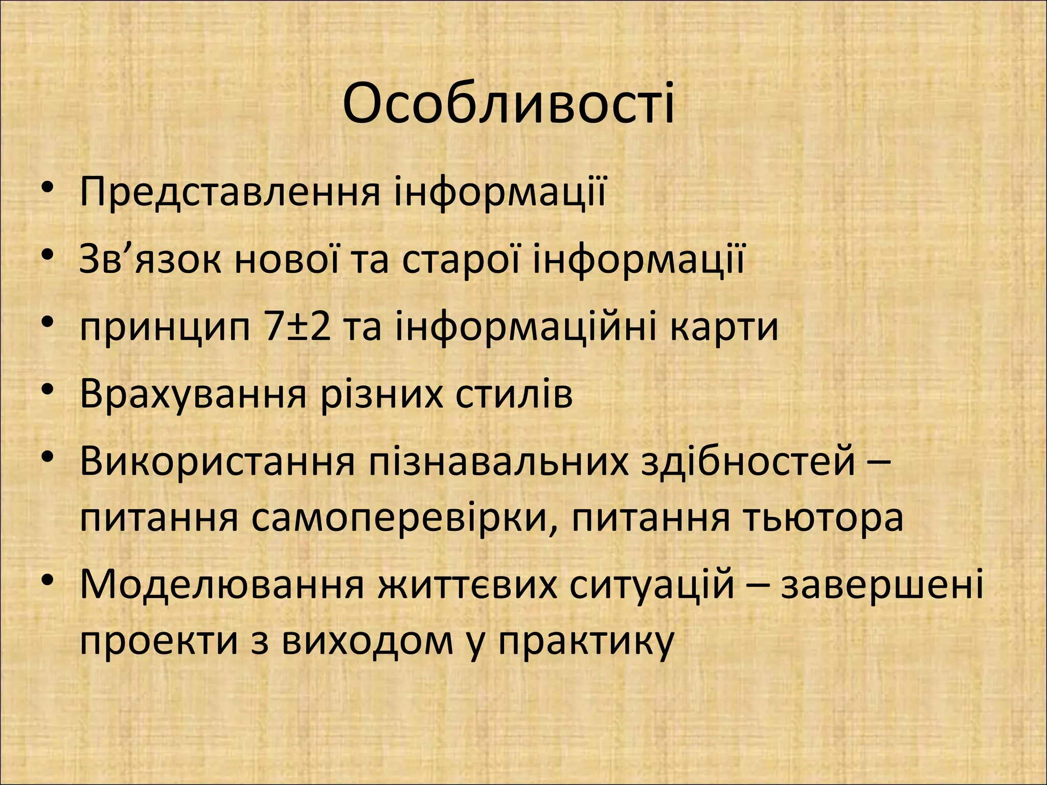 Особливості
• Представлення інформації
• Зв’язок нової та старої інформації
• принцип 7±2 та інформаційні карти
• Врахування різних стилів
• Використання пізнавальних здібностей –
  питання самоперевірки, питання тьютора
• Моделювання життєвих ситуацій – завершені
  проекти з виходом у практику
 