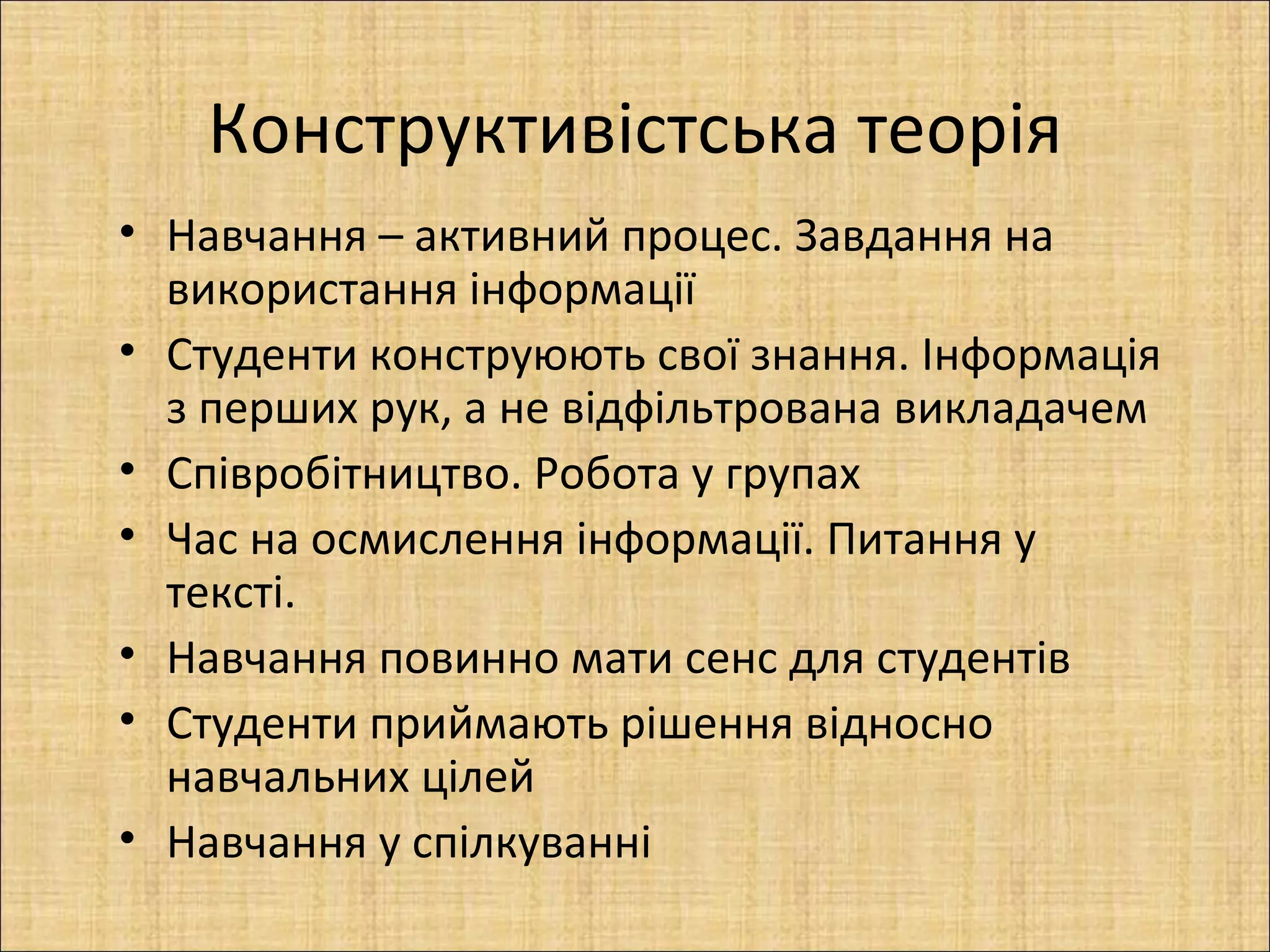 Конструктивістська теорія
• Навчання – активний процес. Завдання на
  використання інформації
• Студенти конструюють свої знання. Інформація
  з перших рук, а не відфільтрована викладачем
• Співробітництво. Робота у групах
• Час на осмислення інформації. Питання у
  тексті.
• Навчання повинно мати сенс для студентів
• Студенти приймають рішення відносно
  навчальних цілей
• Навчання у спілкуванні
 