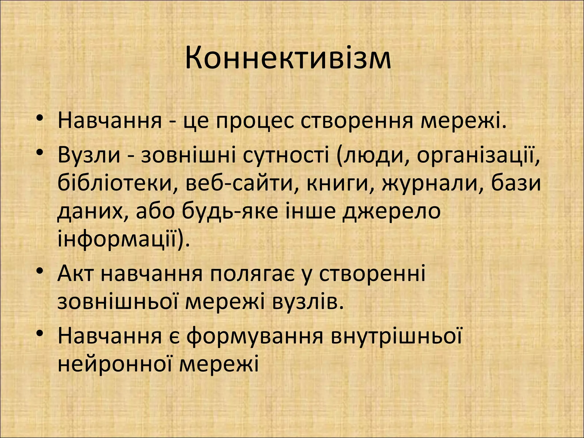 Коннективізм
• Навчання - це процес створення мережі.
• Вузли - зовнішні сутності (люди, організації,
  бібліотеки, веб-сайти, книги, журнали, бази
  даних, або будь-яке інше джерело
  інформації).
• Акт навчання полягає у створенні
  зовнішньої мережі вузлів.
• Навчання є формування внутрішньої
  нейронної мережі
 