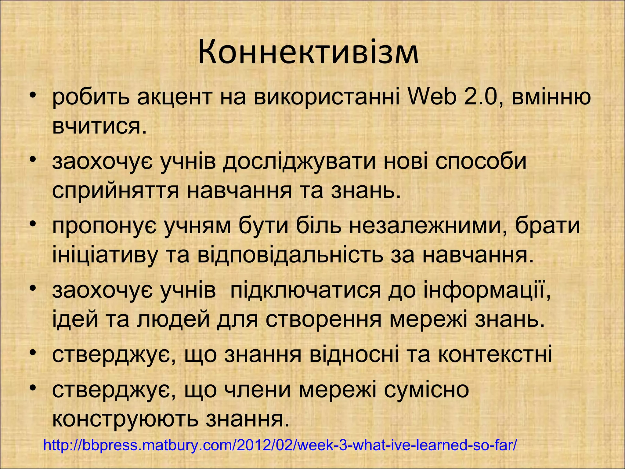 Коннективізм
• робить акцент на використанні Web 2.0, вмінню
  вчитися.
• заохочує учнів досліджувати нові способи
  сприйняття навчання та знань.
• пропонує учням бути біль незалежними, брати
  ініціативу та відповідальність за навчання.
• заохочує учнів підключатися до інформації,
  ідей та людей для створення мережі знань.
• стверджує, що знання відносні та контекстні
• стверджує, що члени мережі сумісно
  конструюють знання.
 http://bbpress.matbury.com/2012/02/week-3-what-ive-learned-so-far/
 