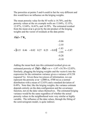 The porosities at points 5 and 6 could in fact be very different and 
this would have no influence on the kriging weights. 
The mean porosity value for the 85 wells is 14.70%, and the 
porosity values at the six example wells are 13.84%, 12.15%, 
12.87%, 12.68%, 14.41%, and 14.59%. The estimated residual 
from the mean at u is given by the dot product of the kriging 
weights and the vector of residuals at the data points: 
( ) 
- 0.86 
ù 
ú ú ú ú ú ú ú 
é 
- 2.55 
-1.83 
R u = ?¢Ra 
[ 0.15 0.46 0.02 0.27 0.25 0.03 ] = - 
1.87 
12 
- 2.01 
- 0.28 
- 0.10 
û 
ê ê ê ê ê ê ê 
ë 
= - - 
Adding the mean back into this estimated residual gives an 
estimated porosity of Zˆ(u) = R(u) + m = -1.87 +14.70 =12.83%. 
Similarly, plugging the kriging weights and the vector k into the 
expression for the estimation variance gives a variance of 0.238 
(squared %). Given these two pieces of information, we can 
represent the porosity at u = (2000 m, 4700 m) as a normal 
distribution with a mean of 12.83% and a standard deviation of 
0.49%. Note that, like the kriging weights, the variance estimate 
depends entirely on the data configuration and the covariance 
function, not on the data values themselves. The estimated kriging 
variance would be the same regardless of whether the actual 
porosity values in the neighborhood were very similar or highly 
variable. The influence of the data values, through the fitting of 
the semivariogram model, is quite indirect. 
 