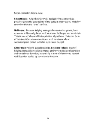 Some characteristics to note: 
Smoothness: Kriged surface will basically be as smooth as 
possible given the constraints of the data; in many cases, probably 
smoother than the “true” surface. 
Bullseyes: Because kriging averages between data points, local 
extremes will usually be at well locations; bullseyes are inevitable. 
This is true of almost all interpolation algorithms. Extreme form 
of this is artifact discontinuities at well locations when 
semivariogram model includes significant nugget. 
Error map reflects data locations, not data values: Map of 
kriging standard deviation depends entirely on data configuration 
and covariance function; essentially a map of distance to nearest 
well location scaled by covariance function. 
14 
 