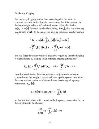 Ordinary Kriging 
For ordinary kriging, rather than assuming that the mean is 
constant over the entire domain, we assume that it is constant in 
the local neighborhood of each estimation point, that is that 
m(u ) = m(u) a for each nearby data value, ( ) a Z u , that we are using 
to estimate Z(u). In this case, the kriging estimator can be written 
( ) ( ) n 
( ) 
= + l 
( )[ ( ) - 
( )] Z m Z m 
u u u u u 
= 
1 
a 
( ) ( ) ( ) ( ) ( ) u u u (u) 
= + é - 
n n 
u u 
å å 
u n 
u 
* u = å u u å u 
= 
= = 
é - + = å= 
s m la 
E OK L 
u 
= - = 
15 
u 
ù 
Z m 
úû 
êë 
å 
= = 
1 1 
* 
1 
a 
a 
a 
a a 
a a 
l l 
and we filter the unknown local mean by requiring that the kriging 
weights sum to 1, leading to an ordinary kriging estimator of 
( ) 
( ) ( ) ( ) 
( ) 
( ) 
with 1 
1 1 
OK 
n 
OK 
ZOK Z 
a 
a 
a 
la a l . 
In order to minimize the error variance subject to the unit-sum 
constraint on the weights, we actually set up the system minimize 
the error variance plus an additional term involving a Lagrange 
parameter, (u) OK m : 
( ) ( ) ( ) ( ) 
ù 
úû 
êë 
u 
n 
u u u 
1 
2 2 1 
a 
so that minimization with respect to the Lagrange parameter forces 
the constraint to be obeyed: 
( ) ( ) 
1 0 
1 
2 
1 
¶ 
¶ 
å= 
u 
L n 
a 
a l 
m 
 