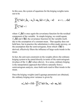 In this case, the system of equations for the kriging weights turns 
out to be 
( ) l OK ( u ) C ( u u ) m ( u ) C ( u u ) a K 
n 
( u 
) 
2 0 . 
a a - - - = å= 
16 
u 
å 
= 
1 
u 
( ) ( ) 
ì 
ï ï 
í 
ï ï 
î 
= 
- + = - = 
å 
= 
1 
1, , 
1 
u 
n 
OK 
OK R 
n 
R 
b 
b 
a 
b 
b a b 
l 
where (h) R C is once again the covariance function for the residual 
component of the variable. In simple kriging, we could equate 
(h) R C and C(h), the covariance function for the variable itself, 
due to the assumption of a constant mean. That equality does not 
hold here, but in practice the substitution is often made anyway, on 
the assumption that the semivariogram, from which C(h) is 
derived, effectively filters the influence of large-scale trends in the 
mean. 
In fact, the unit-sum constraint on the weights allows the ordinary 
kriging system to be stated directly in terms of the semivariogram 
(in place of the (h) R C values above). In a sense, ordinary kriging 
is the interpolation approach that follows naturally from a 
semivariogram analysis, since both tools tend to filter trends in the 
mean. 
Once the kriging weights (and Lagrange parameter) are obtained, 
the ordinary kriging error variance is given by 
( u 
) 
( ) ( ) ( ) ( ) 
u u u u (u) 
OK 
n 
OK 
sOK C l C m 
a 
1 
 