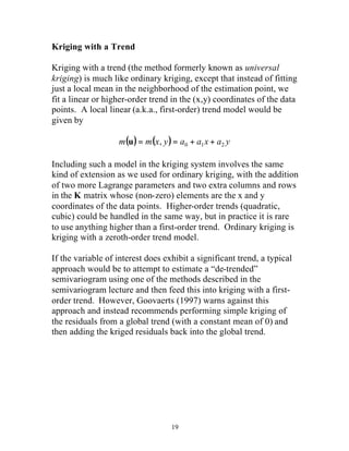 Kriging with a Trend 
Kriging with a trend (the method formerly known as universal 
kriging) is much like ordinary kriging, except that instead of fitting 
just a local mean in the neighborhood of the estimation point, we 
fit a linear or higher-order trend in the (x,y) coordinates of the data 
points. A local linear (a.k.a., first-order) trend model would be 
given by 
m( ) m(x y) a a x a y 0 1 2 u = , = + + 
Including such a model in the kriging system involves the same 
kind of extension as we used for ordinary kriging, with the addition 
of two more Lagrange parameters and two extra columns and rows 
in the K matrix whose (non-zero) elements are the x and y 
coordinates of the data points. Higher-order trends (quadratic, 
cubic) could be handled in the same way, but in practice it is rare 
to use anything higher than a first-order trend. Ordinary kriging is 
kriging with a zeroth-order trend model. 
If the variable of interest does exhibit a significant trend, a typical 
approach would be to attempt to estimate a “de-trended” 
semivariogram using one of the methods described in the 
semivariogram lecture and then feed this into kriging with a first-order 
trend. However, Goovaerts (1997) warns against this 
approach and instead recommends performing simple kriging of 
the residuals from a global trend (with a constant mean of 0) and 
then adding the kriged residuals back into the global trend. 
19 
 