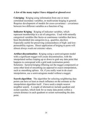 A few of the many topics I have skipped or glossed over 
Cokriging: Kriging using information from one or more 
correlated secondary variables, or multivariate kriging in general. 
Requires development of models for cross-covariance – covariance 
between two different variables as a function of lag. 
Indicator Kriging: Kriging of indicator variables, which 
represent membership in a set of categories. Used with naturally 
categorical variables like facies or continuous variables that have 
been thresholded into categories (e.g., quartiles, deciles). 
Especially useful for preserving connectedness of high- and low-permeability 
regions. Direct application of kriging to perm will 
almost always wash out extreme values. 
Artifact discontinuities: Kriging using a semivariogram model 
with a significant nugget will create discontinuities, with the 
interpolated surface leaping up or down to grab any data point that 
happens to correspond with a grid node (estimation point). 
Solutions: factorial kriging (filtering out the nugget component) or 
some other kind of smoothing (as opposed to exact) interpolation, 
such as smoothing splines. Or, if you really want to do exact 
interpolation, use a semivariogram model without a nugget. 
Search algorithm: The algorithm for selecting neighboring data 
points can have at least as much influence on the estimate as the 
interpolation algorithm itself. I have used a simple nearest 
neighbor search. A couple of alternatives include quadrant and 
octant searches, which look for so many data points within a 
certain distance in each quadrant or octant surrounding the data 
point. 
20 
