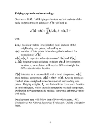 Kriging approach and terminology 
Goovaerts, 1997: “All kriging estimators are but variants of the 
basic linear regression estimator Z*(u) defined as 
( ) ( ) [ ( ) ( )] ( ) 
Z m Z m 
4 
u 
n 
å= 
- = - 
u u u u 
1 
* 
a 
la a a .” 
with 
a u,u : location vectors for estimation point and one of the 
neighboring data points, indexed by a 
n(u): number of data points in local neighborhood used for 
estimation of Z*(u) 
( ), ( ): a m u m u expected values (means) of Z(u) and ( ) a Z u 
(u) a l : kriging weight assigned to datum ( ) a z u for estimation 
location u; same datum will receive different weight for 
different estimation location 
Z(u) is treated as a random field with a trend component, m(u), 
and a residual component, R(u) = Z(u)- m(u). Kriging estimates 
residual at u as weighted sum of residuals at surrounding data 
points. Kriging weights, a l , are derived from covariance function 
or semivariogram, which should characterize residual component. 
Distinction between trend and residual somewhat arbitrary; varies 
with scale. 
Development here will follow that of Pierre Goovaerts, 1997, 
Geostatistics for Natural Resources Evaluation, Oxford University 
Press. 
 