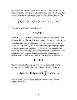 Because of the constant mean, the covariance function for Z(u) is 
the same as that for the residual component, (h) (h) R C = C , so that 
we can write the simple kriging system directly in terms of C(h): 
( ) ( ) ( ) u u u (u u) (u) 
T SK 
s l SK C SK C la C 
a 
8 
u 
C C n 
n 
SK 1, , 
1 
l - = - a = K a 
å= 
b 
b a b . 
This can be written in matrix form as 
KlSK (u)= k 
where KSK is the matrix of covariances between data points, with 
elements ( ) i j i j K = C u - u , , k is the vector of covariances between 
the data points and the estimation point, with elements given by 
ki =C(ui - u), and l SK (u) is the vector of simple kriging weights 
for the surrounding data points. If the covariance model is licit 
(meaning the underlying semivariogram model is licit) and no two 
data points are colocated, then the data covariance matrix is 
positive definite and we can solve for the kriging weights using 
l SK = K-1k 
Once we have the kriging weights, we can compute both the 
kriging estimate and the kriging variance, which is given by 
( u 
) 
n 
( ) ( ) ( ) ( ) ( ) ( ) 
å= 
= - = - - 
u u k u u u 
1 
2 0 0 
a 
after substituting the kriging weights into the error variance 
expression above. 
 