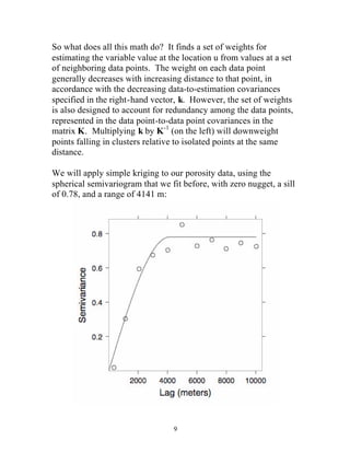 So what does all this math do? It finds a set of weights for 
estimating the variable value at the location u from values at a set 
of neighboring data points. The weight on each data point 
generally decreases with increasing distance to that point, in 
accordance with the decreasing data-to-estimation covariances 
specified in the right-hand vector, k. However, the set of weights 
is also designed to account for redundancy among the data points, 
represented in the data point-to-data point covariances in the 
matrix K. Multiplying k by K-1 (on the left) will downweight 
points falling in clusters relative to isolated points at the same 
distance. 
We will apply simple kriging to our porosity data, using the 
spherical semivariogram that we fit before, with zero nugget, a sill 
of 0.78, and a range of 4141 m: 
9 
 