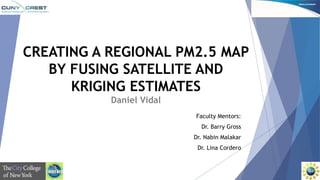 CREATING A REGIONAL PM2.5 MAP 
BY FUSING SATELLITE AND 
KRIGING ESTIMATES 
Daniel Vidal 
Faculty Mentors: 
Dr. Barry Gross 
Dr. Nabin Malakar 
Dr. Lina Cordero 
 