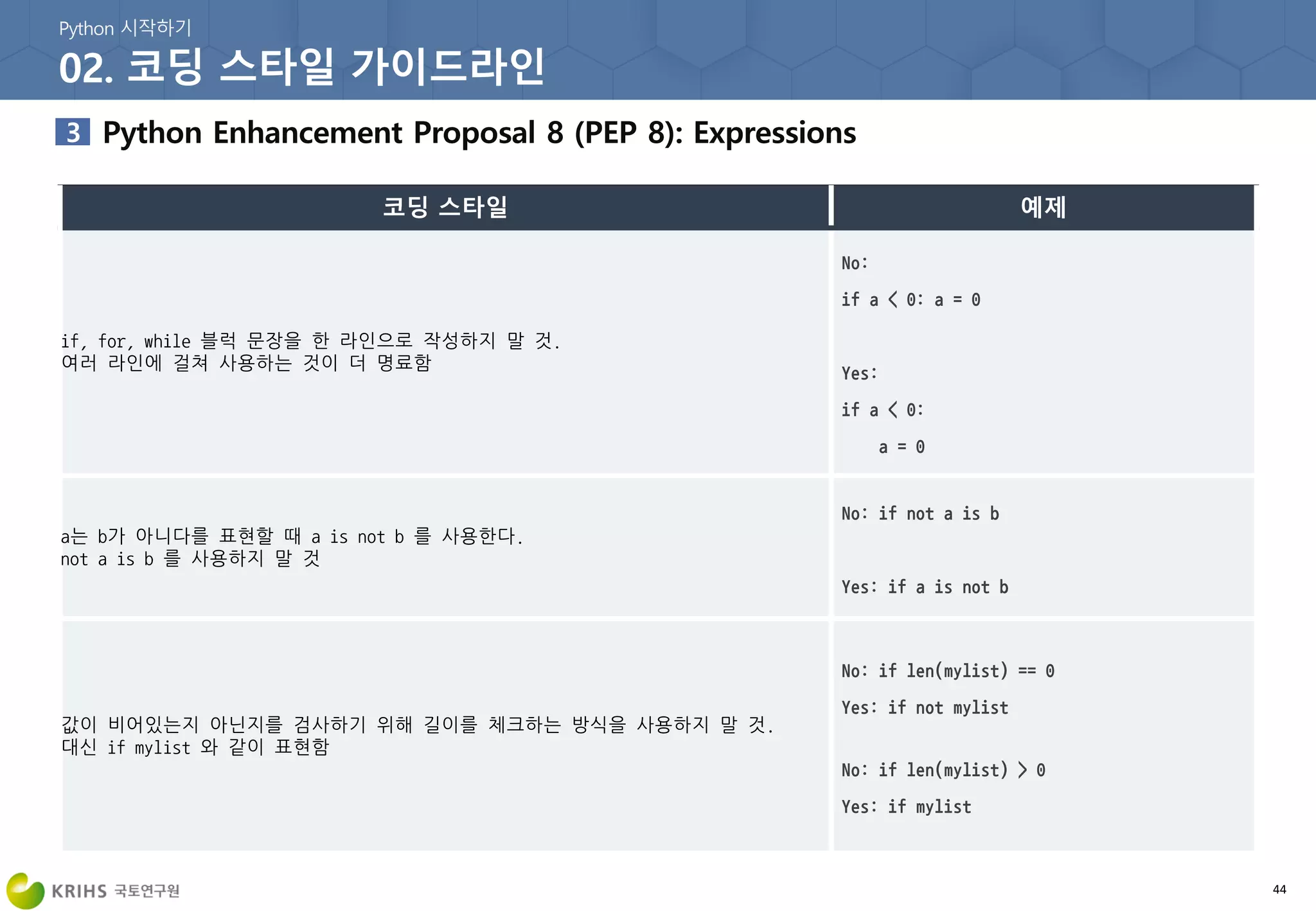 44
if, for, while 블럭 문장을 한 라인으로 작성하지 말 것.
여러 라인에 걸쳐 사용하는 것이 더 명료함
a는 b가 아니다를 표현할 때 a is not b 를 사용한다.
not a is b 를 사용하지 말 것
값이 비어있는지 아닌지를 검사하기 위해 길이를 체크하는 방식을 사용하지 말 것.
대신 if mylist 와 같이 표현함
 