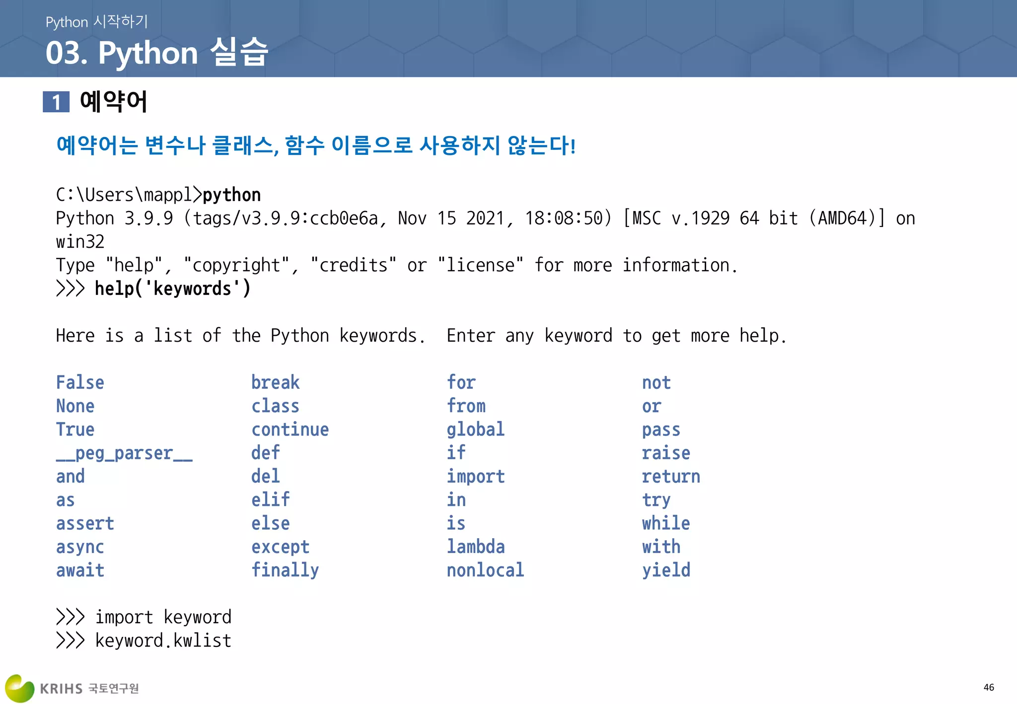 예약어는 변수나 클래스, 함수 이름으로 사용하지 않는다!
46
C:Usersmappl>python
Python 3.9.9 (tags/v3.9.9:ccb0e6a, Nov 15 2021, 18:08:50) [MSC v.1929 64 bit (AMD64)] on
win32
Type "help", "copyright", "credits" or "license" for more information.
>>> help('keywords')
Here is a list of the Python keywords. Enter any keyword to get more help.
False break for not
None class from or
True continue global pass
__peg_parser__ def if raise
and del import return
as elif in try
assert else is while
async except lambda with
await finally nonlocal yield
>>> import keyword
>>> keyword.kwlist
 