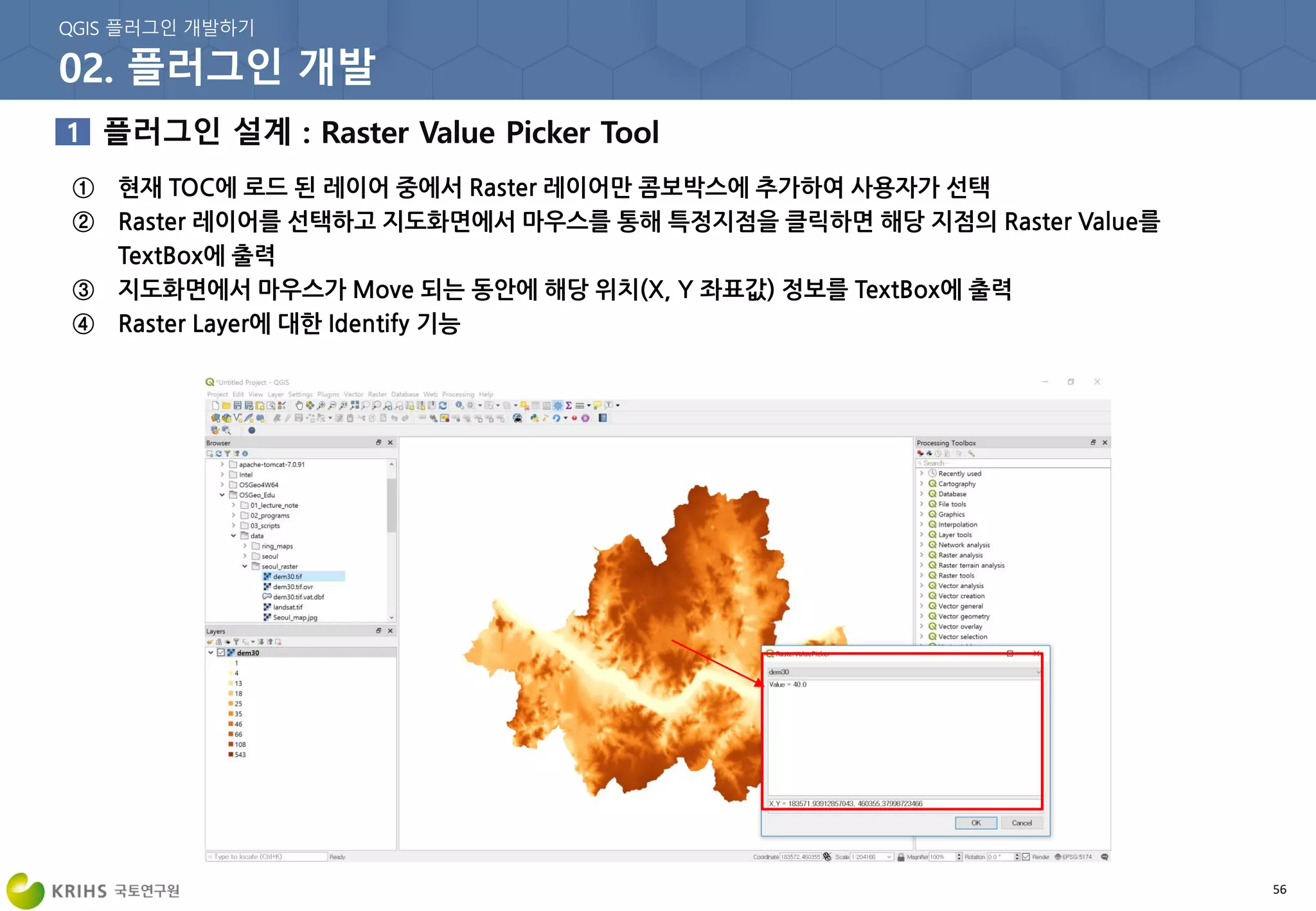 56
① 현재 TOC에 로드 된 레이어 중에서 Raster 레이어만 콤보박스에 추가하여 사용자가 선택
② Raster 레이어를 선택하고 지도화면에서 마우스를 통해 특정지점을 클릭하면 해당 지점의 Raster Value를
TextBox에 출력
③ 지도화면에서 마우스가 Move 되는 동안에 해당 위치(X, Y 좌표값) 정보를 TextBox에 출력
④ Raster Layer에 대한 Identify 기능
 