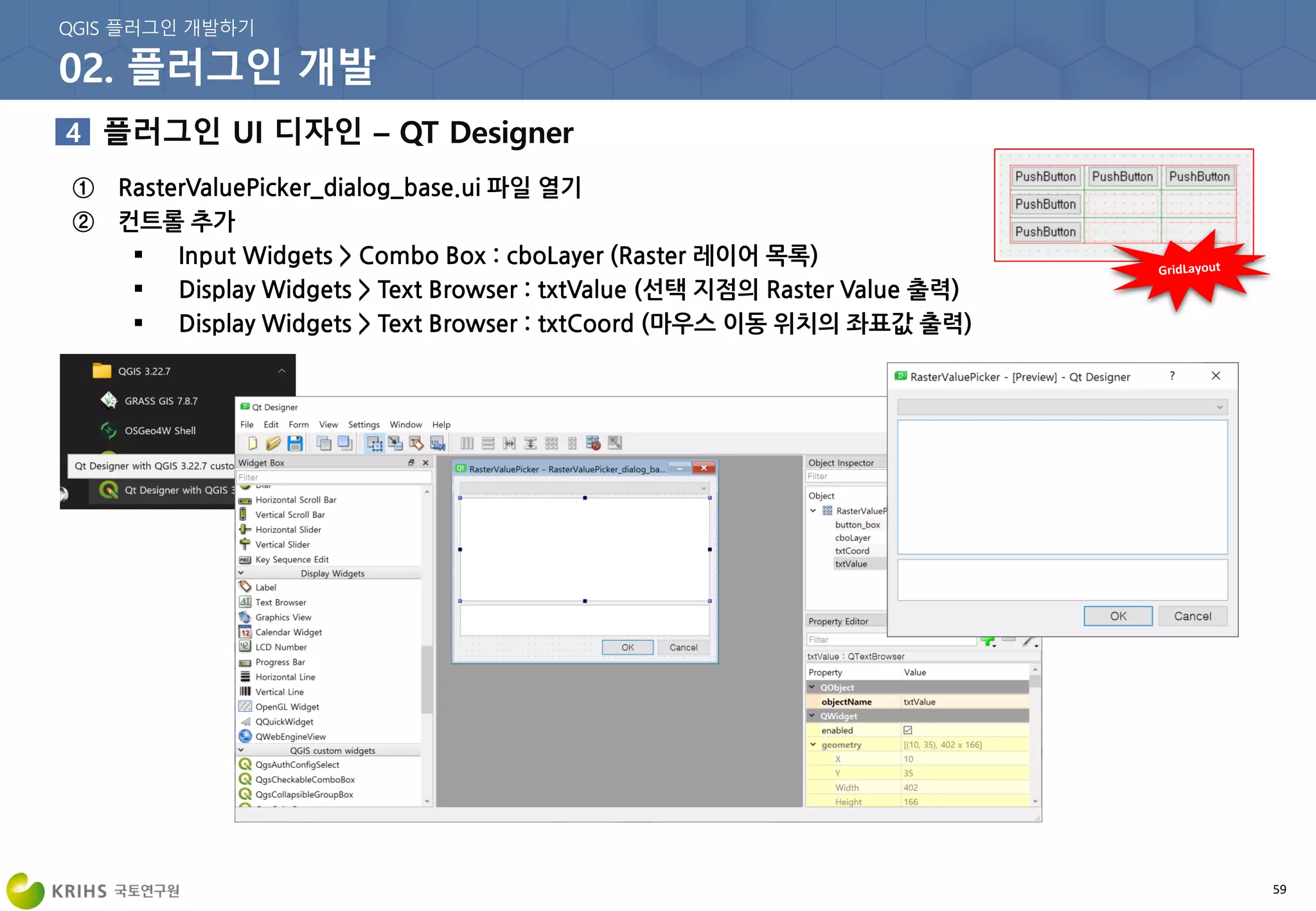 59
① RasterValuePicker_dialog_base.ui 파일 열기
② 컨트롤 추가
 Input Widgets > Combo Box : cboLayer (Raster 레이어 목록)
 Display Widgets > Text Browser : txtValue (선택 지점의 Raster Value 출력)
 Display Widgets > Text Browser : txtCoord (마우스 이동 위치의 좌표값 출력)
 