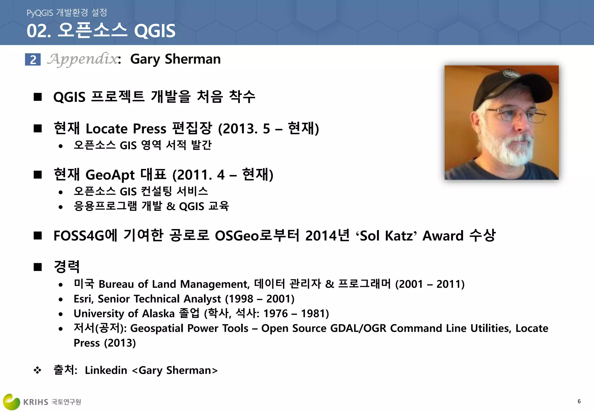 6
 QGIS 프로젝트 개발을 처음 착수
 현재 Locate Press 편집장 (2013. 5 – 현재)
 오픈소스 GIS 영역 서적 발간
 현재 GeoApt 대표 (2011. 4 – 현재)
 오픈소스 GIS 컨설팅 서비스
 응용프로그램 개발 & QGIS 교육
 FOSS4G에 기여한 공로로 OSGeo로부터 2014년 ‘Sol Katz’ Award 수상
 경력
 미국 Bureau of Land Management, 데이터 관리자 & 프로그래머 (2001 – 2011)
 Esri, Senior Technical Analyst (1998 – 2001)
 University of Alaska 졸업 (학사, 석사: 1976 – 1981)
 저서(공저): Geospatial Power Tools – Open Source GDAL/OGR Command Line Utilities, Locate
Press (2013)
 출처: Linkedin <Gary Sherman>
 