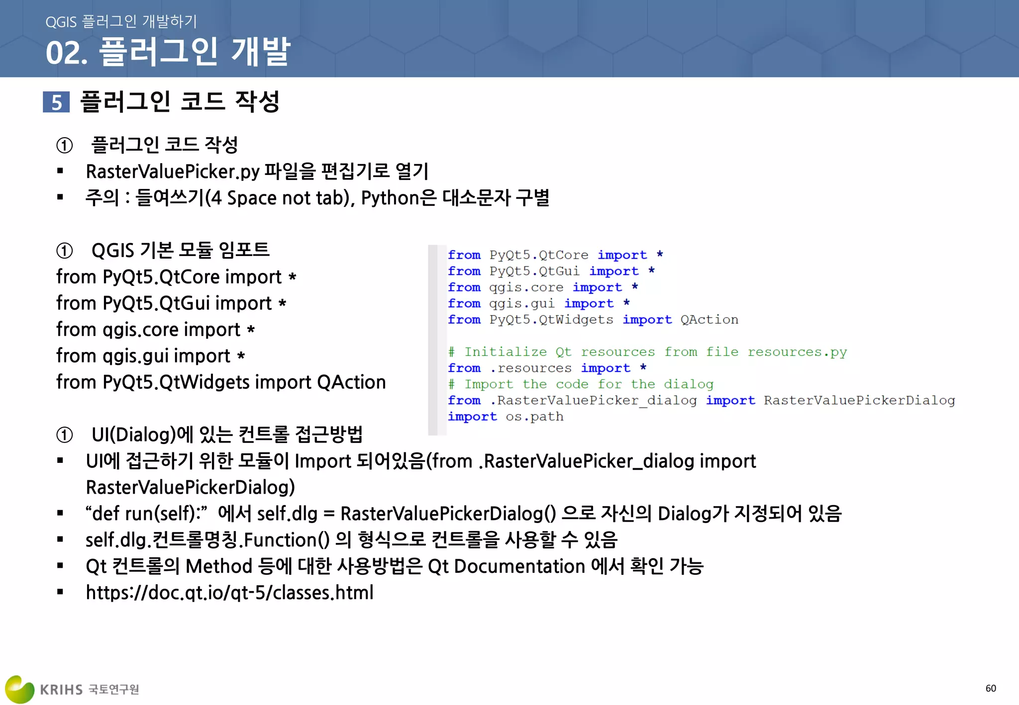 60
① 플러그인 코드 작성
 RasterValuePicker.py 파일을 편집기로 열기
 주의 : 들여쓰기(4 Space not tab), Python은 대소문자 구별
① QGIS 기본 모듈 임포트
from PyQt5.QtCore import *
from PyQt5.QtGui import *
from qgis.core import *
from qgis.gui import *
from PyQt5.QtWidgets import QAction
① UI(Dialog)에 있는 컨트롤 접근방법
 UI에 접근하기 위한 모듈이 Import 되어있음(from .RasterValuePicker_dialog import
RasterValuePickerDialog)
 “def run(self):” 에서 self.dlg = RasterValuePickerDialog() 으로 자신의 Dialog가 지정되어 있음
 self.dlg.컨트롤명칭.Function() 의 형식으로 컨트롤을 사용할 수 있음
 Qt 컨트롤의 Method 등에 대한 사용방법은 Qt Documentation 에서 확인 가능
 https://doc.qt.io/qt-5/classes.html
 