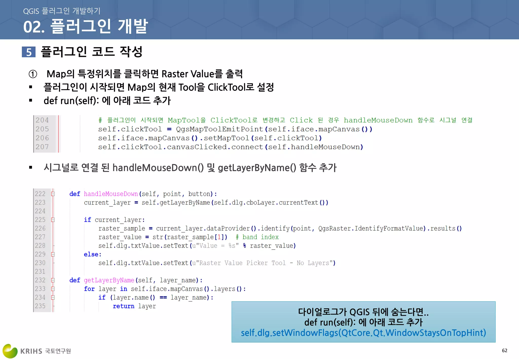 62
① Map의 특정위치를 클릭하면 Raster Value를 출력
 플러그인이 시작되면 Map의 현재 Tool을 ClickTool로 설정
 def run(self): 에 아래 코드 추가
 시그널로 연결 된 handleMouseDown() 및 getLayerByName() 함수 추가
다이얼로그가 QGIS 뒤에 숨는다면..
def run(self): 에 아래 코드 추가
self.dlg.setWindowFlags(QtCore.Qt.WindowStaysOnTopHint)
 