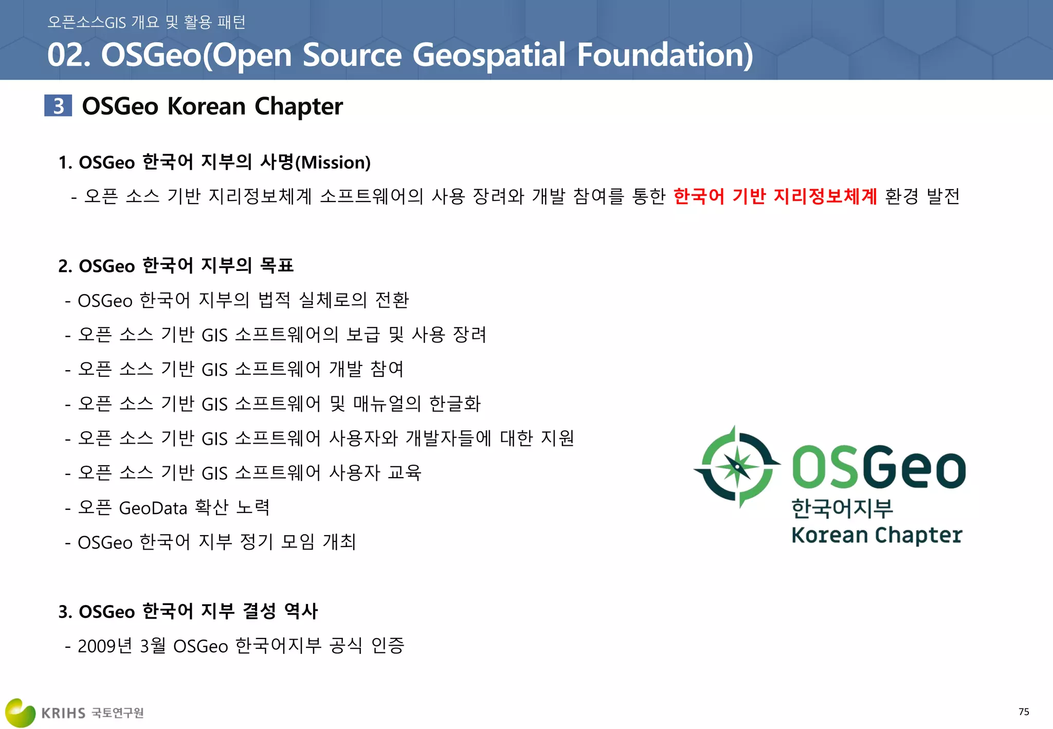 75
1. OSGeo 한국어 지부의 사명(Mission)
- 오픈 소스 기반 지리정보체계 소프트웨어의 사용 장려와 개발 참여를 통한 한국어 기반 지리정보체계 환경 발전
2. OSGeo 한국어 지부의 목표
- OSGeo 한국어 지부의 법적 실체로의 전환
- 오픈 소스 기반 GIS 소프트웨어의 보급 및 사용 장려
- 오픈 소스 기반 GIS 소프트웨어 개발 참여
- 오픈 소스 기반 GIS 소프트웨어 및 매뉴얼의 한글화
- 오픈 소스 기반 GIS 소프트웨어 사용자와 개발자들에 대한 지원
- 오픈 소스 기반 GIS 소프트웨어 사용자 교육
- 오픈 GeoData 확산 노력
- OSGeo 한국어 지부 정기 모임 개최
3. OSGeo 한국어 지부 결성 역사
- 2009년 3월 OSGeo 한국어지부 공식 인증
 
