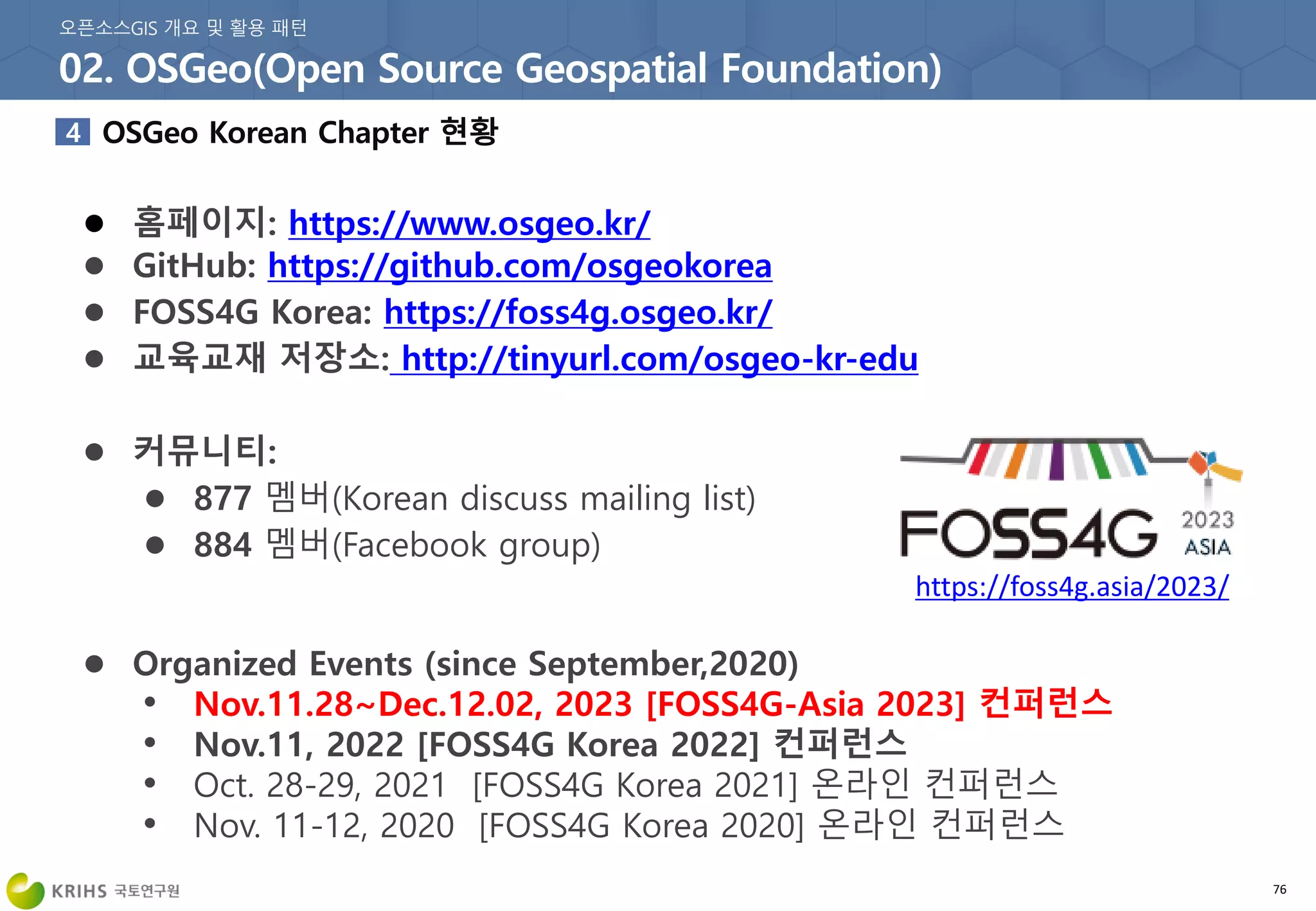 76
● 홈페이지: https://www.osgeo.kr/
● GitHub: https://github.com/osgeokorea
● FOSS4G Korea: https://foss4g.osgeo.kr/
● 교육교재 저장소: http://tinyurl.com/osgeo-kr-edu
● 커뮤니티:
● 877 멤버(Korean discuss mailing list)
● 884 멤버(Facebook group)
● Organized Events (since September,2020)
• Nov.11.28~Dec.12.02, 2023 [FOSS4G-Asia 2023] 컨퍼런스
• Nov.11, 2022 [FOSS4G Korea 2022] 컨퍼런스
• Oct. 28-29, 2021 [FOSS4G Korea 2021] 온라인 컨퍼런스
• Nov. 11-12, 2020 [FOSS4G Korea 2020] 온라인 컨퍼런스
https://foss4g.asia/2023/
 