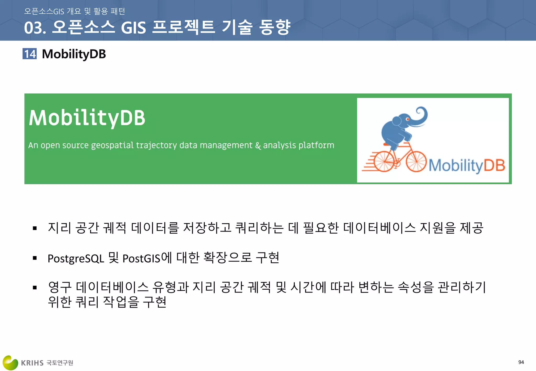 94
 지리 공간 궤적 데이터를 저장하고 쿼리하는 데 필요한 데이터베이스 지원을 제공
 PostgreSQL 및 PostGIS에 대한 확장으로 구현
 영구 데이터베이스 유형과 지리 공간 궤적 및 시간에 따라 변하는 속성을 관리하기
위한 쿼리 작업을 구현
 