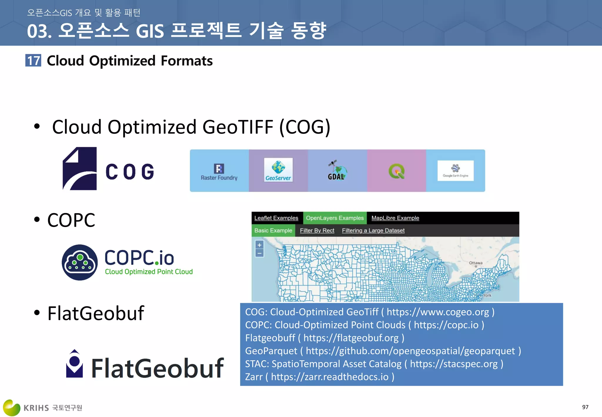 97
• Cloud Optimized GeoTIFF (COG)
• COPC
• FlatGeobuf COG: Cloud-Optimized GeoTiff ( https://www.cogeo.org )
COPC: Cloud-Optimized Point Clouds ( https://copc.io )
Flatgeobuff ( https://flatgeobuf.org )
GeoParquet ( https://github.com/opengeospatial/geoparquet )
STAC: SpatioTemporal Asset Catalog ( https://stacspec.org )
Zarr ( https://zarr.readthedocs.io )
 