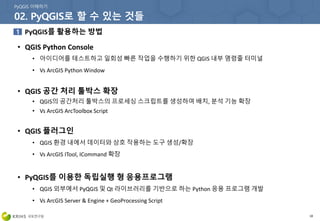 PyQGIS를 활용하는 방법
18
• QGIS Python Console
• 아이디어를 테스트하고 일회성 빠른 작업을 수행하기 위한 QGIS 내부 명령줄 터미널
• Vs ArcGIS Python Window
• QGIS 공간 처리 툴박스 확장
• QGIS의 공간처리 툴박스의 프로세싱 스크립트를 생성하여 배치, 분석 기능 확장
• Vs ArcGIS ArcToolbox Script
• QGIS 플러그인
• QGIS 환경 내에서 데이터와 상호 작용하는 도구 생성/확장
• Vs ArcGIS ITool, ICommand 확장
• PyQGIS를 이용한 독립실행 형 응용프로그램
• QGIS 외부에서 PyQGIS 및 Qt 라이브러리를 기반으로 하는 Python 응용 프로그램 개발
• Vs ArcGIS Server & Engine + GeoProcessing Script
 