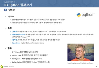 28
• Python
• 1990년 암스테르담의 귀도 반 로섬(Guido Van Rossum)이 개발한 인터프리터 언어
• 플랫폼 독립적이며 인터프리터 식, 객체지향적, 동적 타이핑의 대화형 언어
• 특징
• 가독성 : 간결한 구조를 가지며, 들여쓰기(통상적으로 4 Spacebar)로 코드블록 구분
• 풍부한 라이브러리 : 광범위한 라이브러리를 기본적으로 포함하며, 다양한 분야에서 개발되어진 외부 라이브러리가 풍부하
고 확장이 용이 (import ***)
• 접착성 : 라이브러리의 추가가 쉽고, 다른 프로그래밍 언어와 연동이 용이
• Open Source : Python Software Foundation License
• 종류
• C Python : C로 작성된 인터프리터
• Jython : JVM 용 인터프리터, 예전의 제이파이썬
• IronPython : .NET 플랫폼 용 인터프리터
• PyPy : Python으로 작성된 Python 인터프리터… 등 https://en.wikipedia.org/wiki/Guido_van_Rossum
 