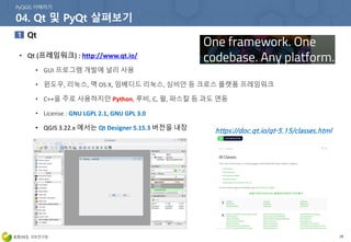 29
• Qt (프레임워크) : http://www.qt.io/
• GUI 프로그램 개발에 널리 사용
• 윈도우, 리눅스, 맥 OS X, 임베디드 리눅스, 심비안 등 크로스 플랫폼 프레임워크
• C++을 주로 사용하지만 Python, 루비, C, 펄, 파스칼 등 과도 연동
• License : GNU LGPL 2.1, GNU GPL 3.0
• QGIS 3.22.x 에서는 Qt Designer 5.15.3 버전을 내장 https://doc.qt.io/qt-5.15/classes.html
 