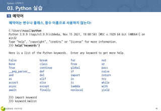 예약어는 변수나 클래스, 함수 이름으로 사용하지 않는다!
46
C:Usersmappl>python
Python 3.9.9 (tags/v3.9.9:ccb0e6a, Nov 15 2021, 18:08:50) [MSC v.1929 64 bit (AMD64)] on
win32
Type "help", "copyright", "credits" or "license" for more information.
>>> help('keywords')
Here is a list of the Python keywords. Enter any keyword to get more help.
False break for not
None class from or
True continue global pass
__peg_parser__ def if raise
and del import return
as elif in try
assert else is while
async except lambda with
await finally nonlocal yield
>>> import keyword
>>> keyword.kwlist
 