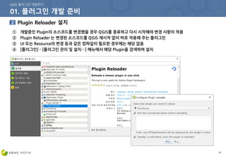 55
① 개발중인 Plugin의 소스코드를 변경했을 경우 QGIS를 종료하고 다시 시작해야 변경 사항이 적용
② Plugin Reloader 는 변경된 소스코드를 QGIS 재시작 없이 바로 적용해 주는 플러그인
③ UI 또는 Resource의 변경 등과 같은 컴파일이 필요한 경우에는 해당 없음
④ [플러그인] - [플러그인 관리 및 설치…] 메뉴에서 해당 Plugin을 검색하여 설치
 