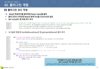 62
① Map의 특정위치를 클릭하면 Raster Value를 출력
 플러그인이 시작되면 Map의 현재 Tool을 ClickTool로 설정
 def run(self): 에 아래 코드 추가
 시그널로 연결 된 handleMouseDown() 및 getLayerByName() 함수 추가
다이얼로그가 QGIS 뒤에 숨는다면..
def run(self): 에 아래 코드 추가
self.dlg.setWindowFlags(QtCore.Qt.WindowStaysOnTopHint)
 