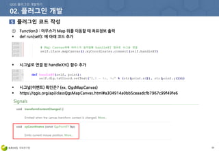 63
① Function3 : 마우스가 Map 위를 이동할 때 좌표정보 출력
 def run(self): 에 아래 코드 추가
 시그널로 연결 된 handleXY() 함수 추가
 시그널(이벤트) 확인은? (ex. QgsMapCanvas)
 https://qgis.org/api/classQgsMapCanvas.html#a304914a0bb5ceaadcfb7967c99f49fe6
 