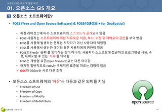 67
• FOSS (Free and Open Source Software) & FOSS4G(FOSS + for GeoSpatial)
• 특정 라이선스에 따라 소프트웨어의 소스코드가 공개되어 있음
• FOSS 사용자는 소프트웨어에 대한 자유로운 이용, 복사, 수정 및 재배포의 권한을 부여 받음
• FOSS를 사용해 발생하는 문제는 저작자가 아닌 사용자의 책임임
• FOSS를 사용해서 생산한 데이터 등은 사용자에게 권한이 있음
• FOSS의 Free는 ‘공짜’를 의미하는 것이 아니라, 사용자가 소스코드에 접근하고 프로그램을 사용, 수
정, 재배포할 수 있는 ‘자유’를 의미함
• FOSS는 개방형 표준(Open Standard)과는 다른 의미임
• 하지만 일반적으로 FOSS는 국제적인 표준을 따르는 경향이 있음
 OGC와 OSGeo는 서로 다른 조직
• 오픈소스 소프트웨어의 ‘자유’는 다음과 같은 의미를 지님
• Freedom of Use
• Freedom of Copy
• Freedom of Modify
• Freedom of Redistribute
 