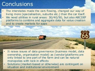 Conclusions
• The interstates made the cars flowing, changed our way of
living more (specialisation, suburbs etc.) than the car itself.
• We need utilities in rural areas: 3G/4G/5G, but also ABCDEF
platforms to combine and aggregate data for value creation
and to create markets for apps
• It raises issues of data governance (business model, data
ownership, organisation model) as (vendor)platforms are
only linked to one part of the farm and can be natural
monopolies with lock-in effects
• Solutions (market-based or otherwise) are contingent on
situation and institutional environment
 