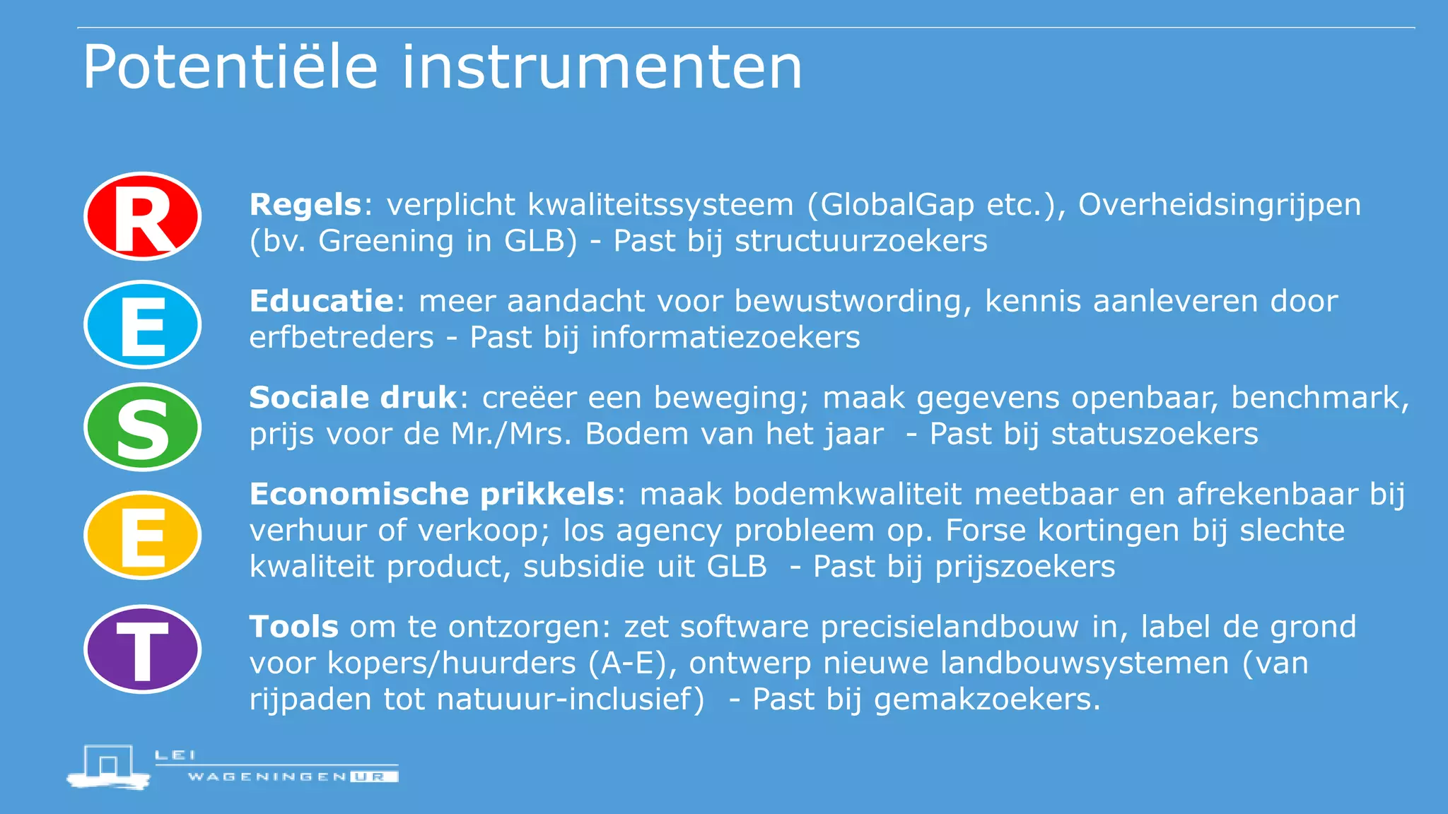 Potentiële instrumenten
Regels: verplicht kwaliteitssysteem (GlobalGap etc.), Overheidsingrijpen
(bv. Greening in GLB) - Past bij structuurzoekers
Educatie: meer aandacht voor bewustwording, kennis aanleveren door
erfbetreders - Past bij informatiezoekers
Sociale druk: creëer een beweging; maak gegevens openbaar, benchmark,
prijs voor de Mr./Mrs. Bodem van het jaar - Past bij statuszoekers
Economische prikkels: maak bodemkwaliteit meetbaar en afrekenbaar bij
verhuur of verkoop; los agency probleem op. Forse kortingen bij slechte
kwaliteit product, subsidie uit GLB - Past bij prijszoekers
Tools om te ontzorgen: zet software precisielandbouw in, label de grond
voor kopers/huurders (A-E), ontwerp nieuwe landbouwsystemen (van
rijpaden tot natuuur-inclusief) - Past bij gemakzoekers.
R
E
S
E
T
 