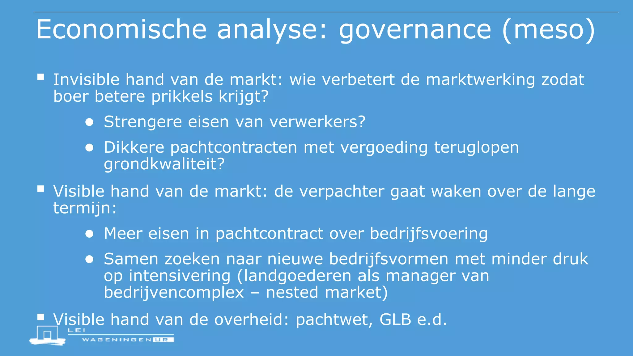 Economische analyse: governance (meso)
 Invisible hand van de markt: wie verbetert de marktwerking zodat
boer betere prikkels krijgt?
● Strengere eisen van verwerkers?
● Dikkere pachtcontracten met vergoeding teruglopen
grondkwaliteit?
 Visible hand van de markt: de verpachter gaat waken over de lange
termijn:
● Meer eisen in pachtcontract over bedrijfsvoering
● Samen zoeken naar nieuwe bedrijfsvormen met minder druk
op intensivering (landgoederen als manager van
bedrijvencomplex – nested market)
 Visible hand van de overheid: pachtwet, GLB e.d.
 