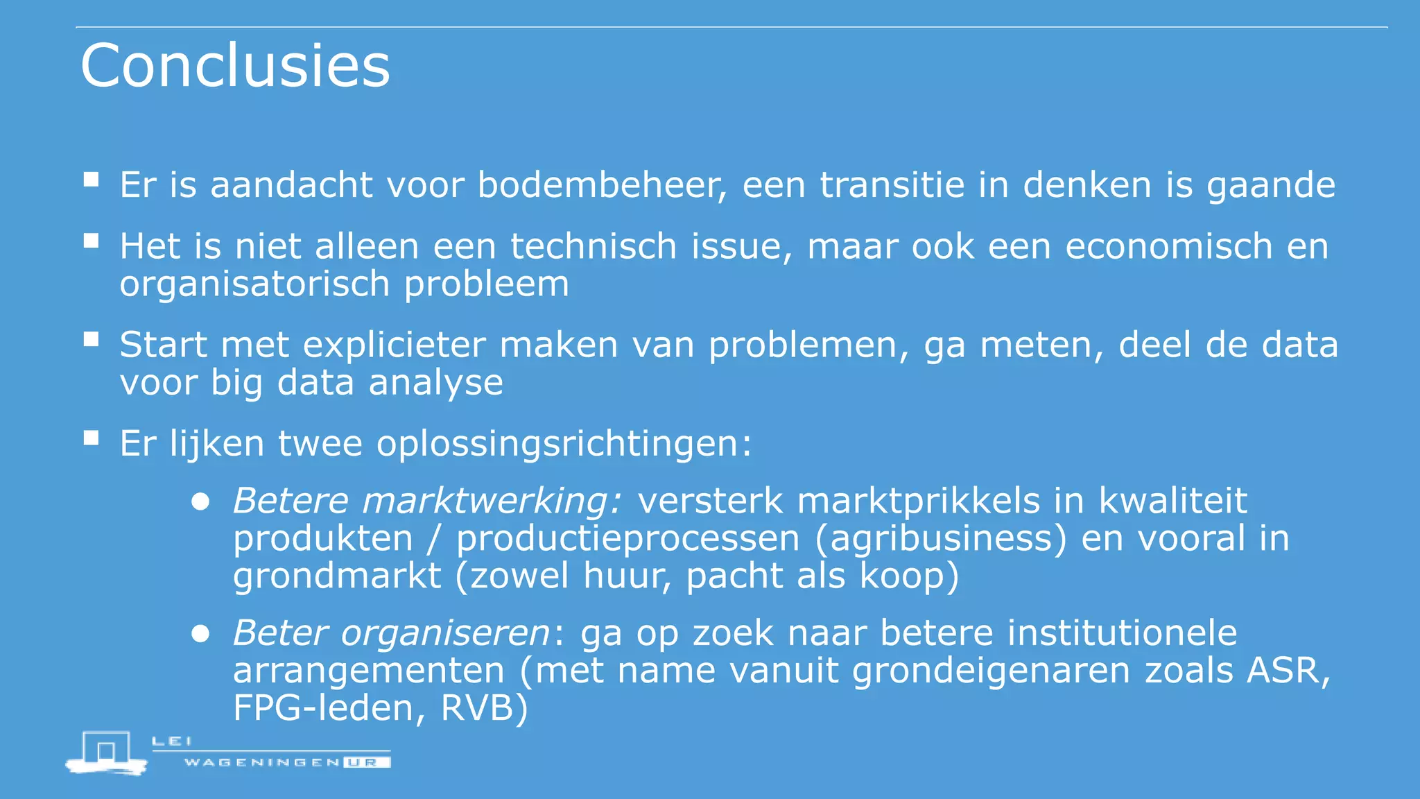 Conclusies
 Er is aandacht voor bodembeheer, een transitie in denken is gaande
 Het is niet alleen een technisch issue, maar ook een economisch en
organisatorisch probleem
 Start met explicieter maken van problemen, ga meten, deel de data
voor big data analyse
 Er lijken twee oplossingsrichtingen:
● Betere marktwerking: versterk marktprikkels in kwaliteit
produkten / productieprocessen (agribusiness) en vooral in
grondmarkt (zowel huur, pacht als koop)
● Beter organiseren: ga op zoek naar betere institutionele
arrangementen (met name vanuit grondeigenaren zoals ASR,
FPG-leden, RVB)
 
