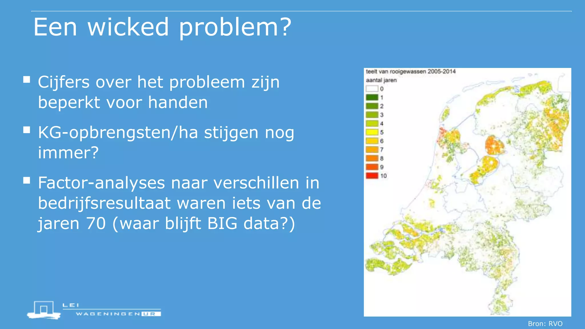 Een wicked problem?
 Cijfers over het probleem zijn
beperkt voor handen
 KG-opbrengsten/ha stijgen nog
immer?
 Factor-analyses naar verschillen in
bedrijfsresultaat waren iets van de
jaren 70 (waar blijft BIG data?)
Bron: RVO
 