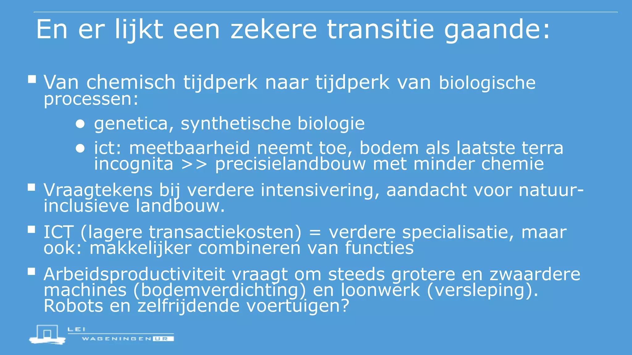 En er lijkt een zekere transitie gaande:
 Van chemisch tijdperk naar tijdperk van biologische
processen:
● genetica, synthetische biologie
● ict: meetbaarheid neemt toe, bodem als laatste terra
incognita >> precisielandbouw met minder chemie
 Vraagtekens bij verdere intensivering, aandacht voor natuur-
inclusieve landbouw.
 ICT (lagere transactiekosten) = verdere specialisatie, maar
ook: makkelijker combineren van functies
 Arbeidsproductiviteit vraagt om steeds grotere en zwaardere
machines (bodemverdichting) en loonwerk (versleping).
Robots en zelfrijdende voertuigen?
 
