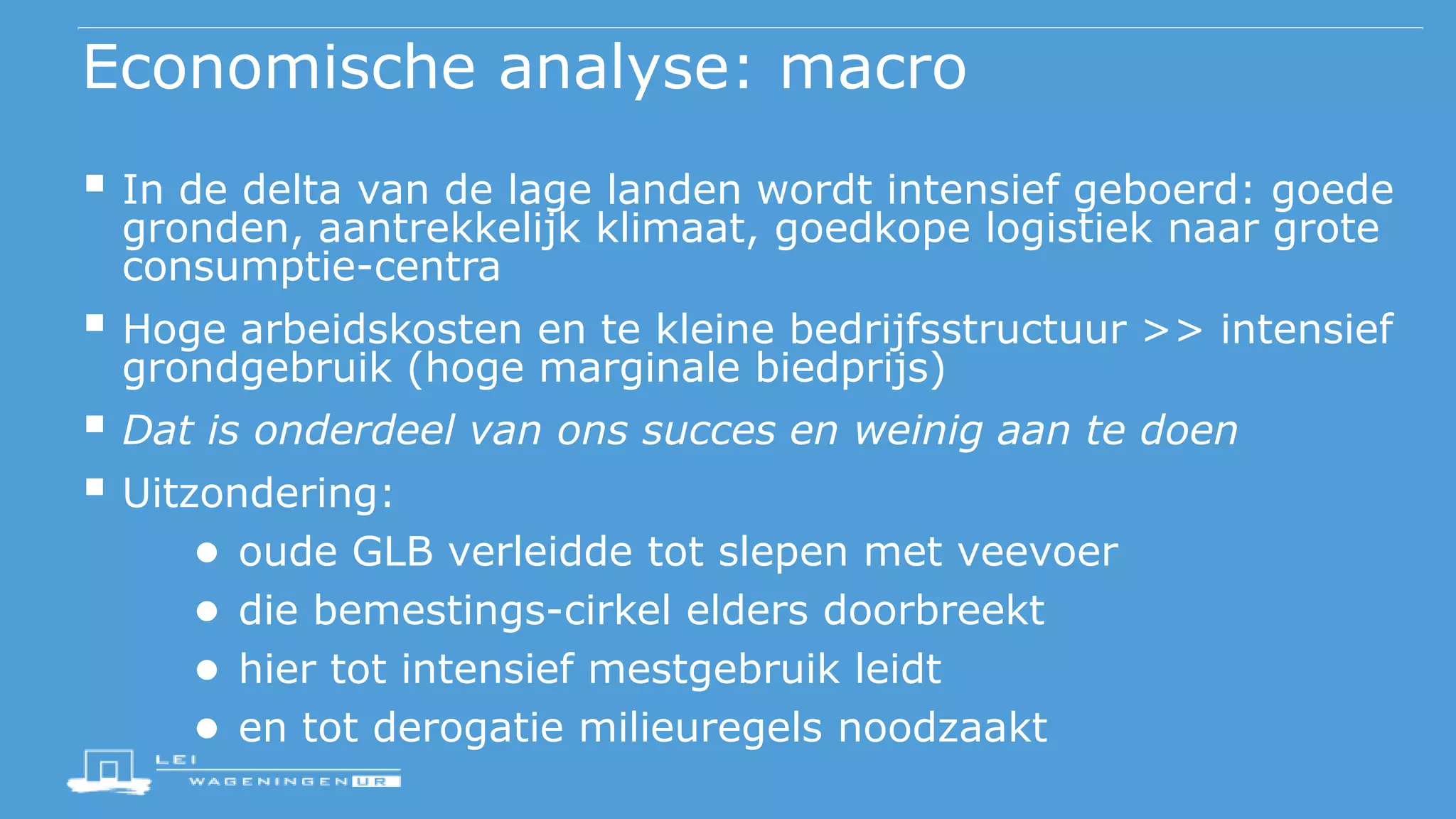 Economische analyse: macro
 In de delta van de lage landen wordt intensief geboerd: goede
gronden, aantrekkelijk klimaat, goedkope logistiek naar grote
consumptie-centra
 Hoge arbeidskosten en te kleine bedrijfsstructuur >> intensief
grondgebruik (hoge marginale biedprijs)
 Dat is onderdeel van ons succes en weinig aan te doen
 Uitzondering:
● oude GLB verleidde tot slepen met veevoer
● die bemestings-cirkel elders doorbreekt
● hier tot intensief mestgebruik leidt
● en tot derogatie milieuregels noodzaakt
 