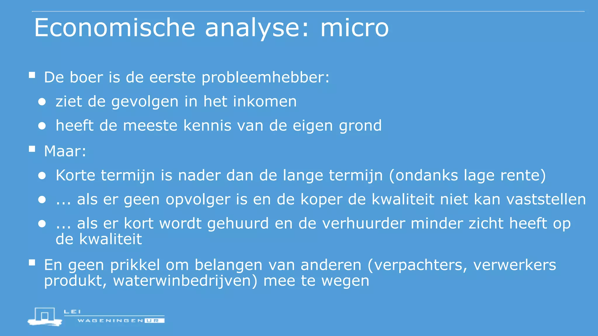 Economische analyse: micro
 De boer is de eerste probleemhebber:
● ziet de gevolgen in het inkomen
● heeft de meeste kennis van de eigen grond
 Maar:
● Korte termijn is nader dan de lange termijn (ondanks lage rente)
● ... als er geen opvolger is en de koper de kwaliteit niet kan vaststellen
● ... als er kort wordt gehuurd en de verhuurder minder zicht heeft op
de kwaliteit
 En geen prikkel om belangen van anderen (verpachters, verwerkers
produkt, waterwinbedrijven) mee te wegen
 