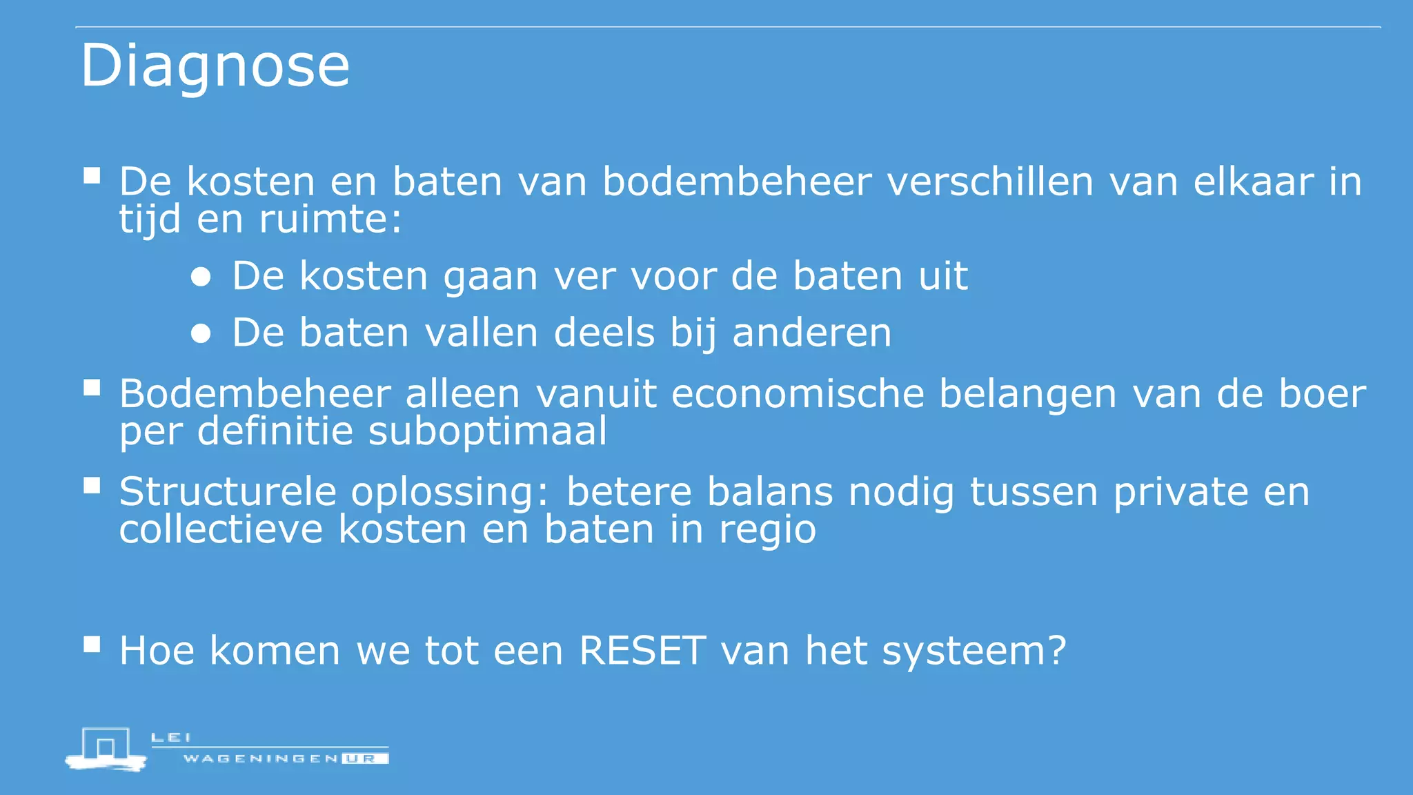 Diagnose
 De kosten en baten van bodembeheer verschillen van elkaar in
tijd en ruimte:
● De kosten gaan ver voor de baten uit
● De baten vallen deels bij anderen
 Bodembeheer alleen vanuit economische belangen van de boer
per definitie suboptimaal
 Structurele oplossing: betere balans nodig tussen private en
collectieve kosten en baten in regio
 Hoe komen we tot een RESET van het systeem?
 