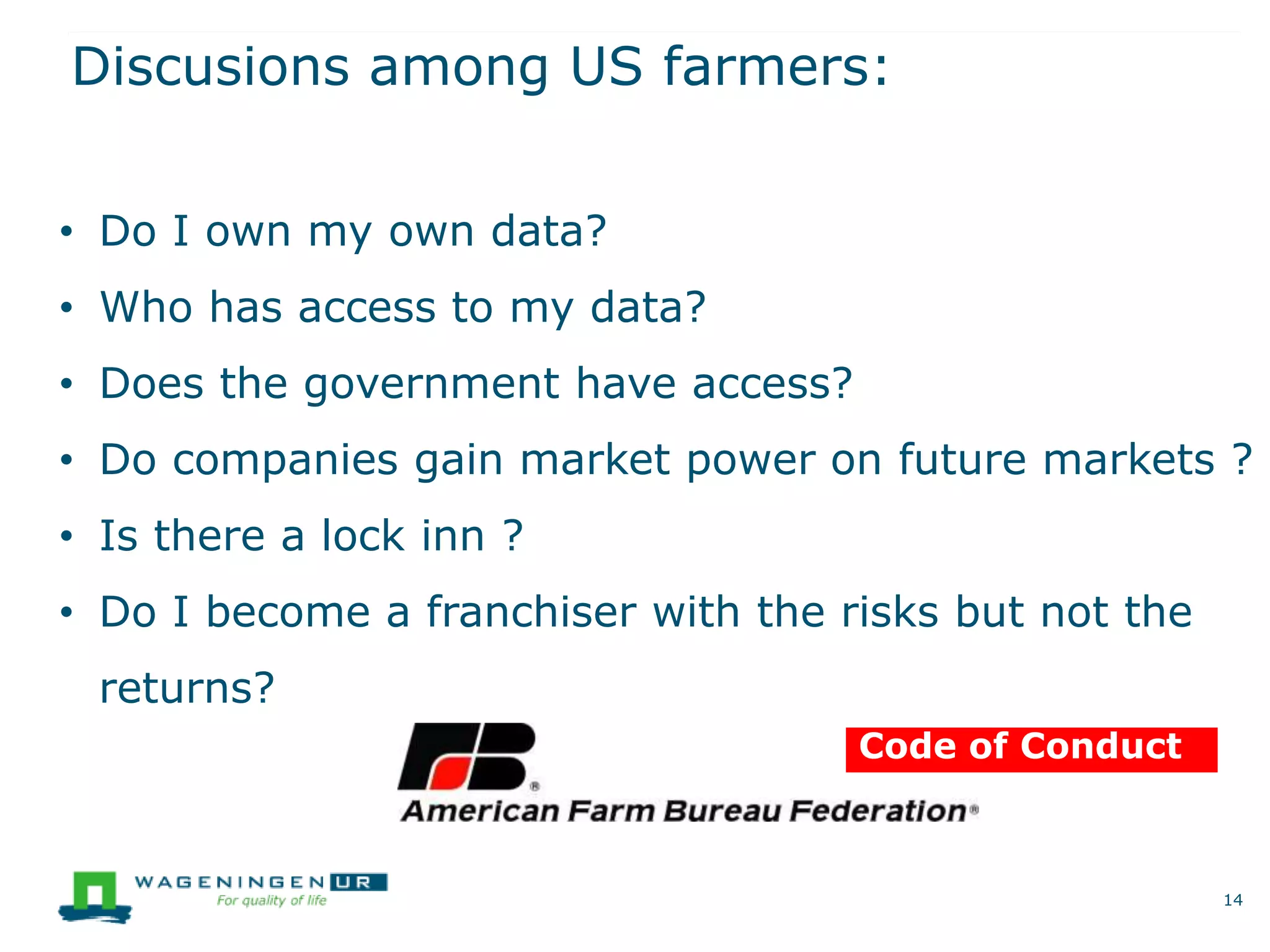 Discusions among US farmers:
14
Code of Conduct
• Do I own my own data?
• Who has access to my data?
• Does the government have access?
• Do companies gain market power on future markets ?
• Is there a lock inn ?
• Do I become a franchiser with the risks but not the
returns?
 