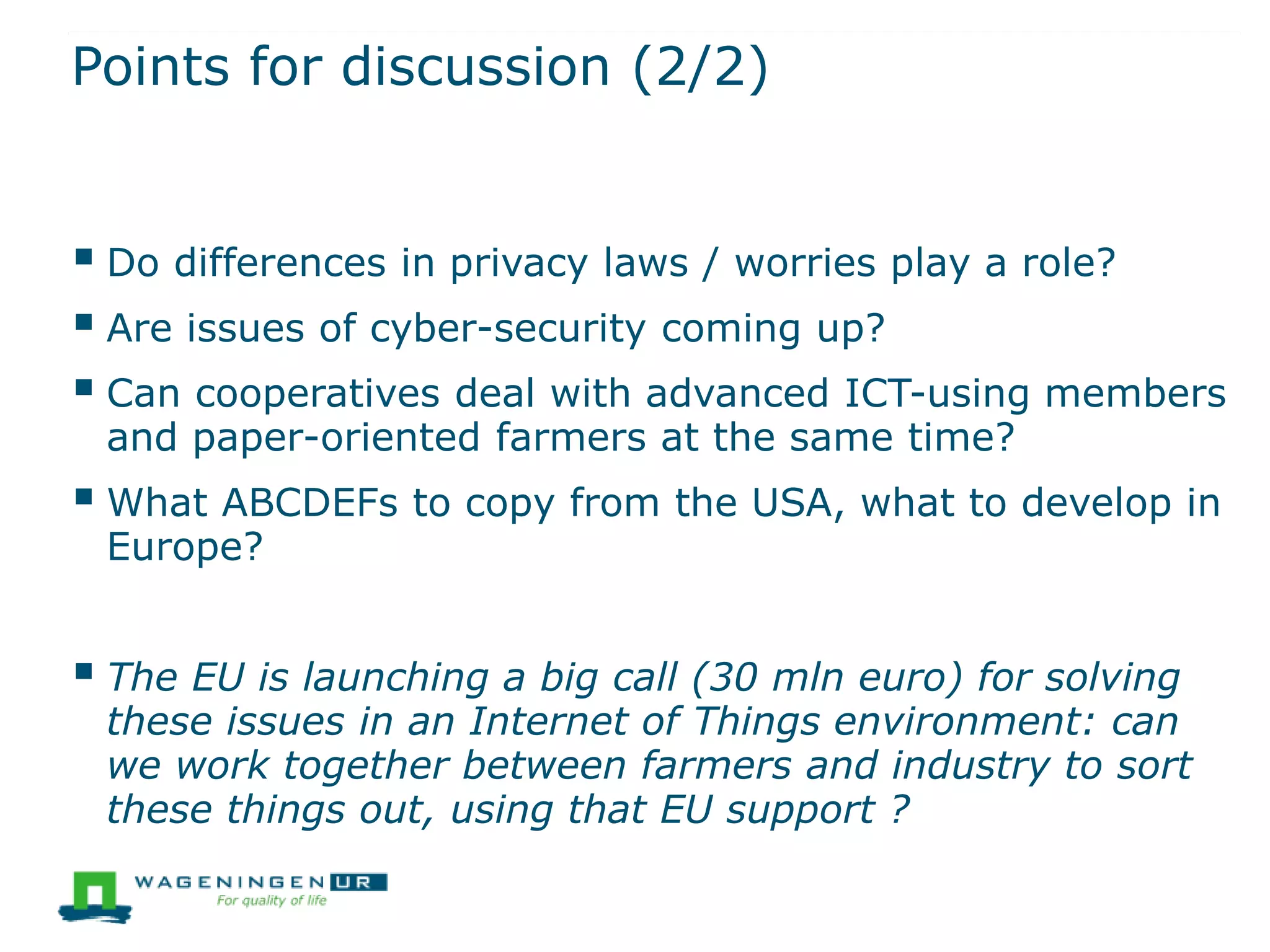 Points for discussion (2/2)
 Do differences in privacy laws / worries play a role?
 Are issues of cyber-security coming up?
 Can cooperatives deal with advanced ICT-using members
and paper-oriented farmers at the same time?
 What ABCDEFs to copy from the USA, what to develop in
Europe?
 The EU is launching a big call (30 mln euro) for solving
these issues in an Internet of Things environment: can
we work together between farmers and industry to sort
these things out, using that EU support ?
 