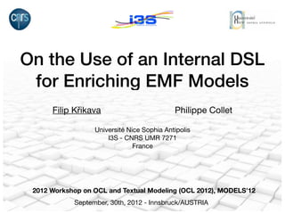 On the Use of an Internal DSL
 for Enriching EMF Models
      Filip Křikava                         Philippe Collet

                  Université Nice Sophia Antipolis
                      I3S - CNRS UMR 7271
                               France




 2012 Workshop on OCL and Textual Modeling (OCL 2012), MODELS’12
            September, 30th, 2012 - Innsbruck/AUSTRIA
 