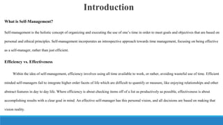 Introduction
What is Self-Management?
Self-management is the holistic concept of organizing and executing the use of one’s time in order to meet goals and objectives that are based on
personal and ethical principles. Self-management incorporates an introspective approach towards time management, focusing on being effective
as a self-manager, rather than just efficient.

Efficiency vs. Effectiveness
Within the idea of self-management, efficiency involves using all time available to work, or rather, avoiding wasteful use of time. Efficient
minded self-managers fail to integrate higher order facets of life which are difficult to quantify or measure, like enjoying relationships and other
abstract features in day to day life. Where efficiency is about checking items off of a list as productively as possible, effectiveness is about
accomplishing results with a clear goal in mind. An effective self-manager has this personal vision, and all decisions are based on making that
vision reality.

 