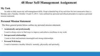 48 Hour Self-Management Assignment
My Task
In order to fully assess my self-management skills, I kept a detailed log of my activities for two consecutive days, a
Monday and a Tuesday, October 14 and 15, 2013. I also outlined my personal and ethical principles to express a personal
mission statement.

Personal Mission Statement
The three general points below outline my personal mission statement.
• Academically and professionally
I want to always strive to find ways to improve and achieve excellence in my work.
• Intrapersonal relationships
I want to form and maintain meaningful and strong relationships.
• Personal Well-being
I want to maintain a healthy lifestyle: mentally, physically and spiritually.

 