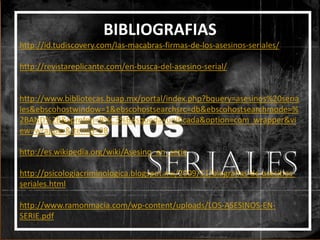 BIBLIOGRAFIAS
http://id.tudiscovery.com/las-macabras-firmas-de-los-asesinos-seriales/
http://revistareplicante.com/en-busca-del-asesino-serial/

http://www.bibliotecas.buap.mx/portal/index.php?bquery=asesinos%20seria
les&ebscohostwindow=1&ebscohostsearchsrc=db&ebscohostsearchmode=%
2BAND%2B&sprofeti=B%C3%BAsqueda+unificada&option=com_wrapper&vi
ew=wrapper&Itemid=98
http://es.wikipedia.org/wiki/Asesino_en_serie
http://psicologiacriminologica.blogspot.mx/2009/11/biografias-de-asesinosseriales.html
http://www.ramonmacia.com/wp-content/uploads/LOS-ASESINOS-ENSERIE.pdf

 