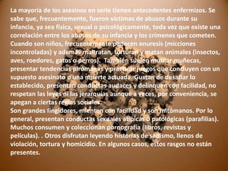 La mayoría de los asesinos en serie tienen antecedentes enfermizos. Se
sabe que, frecuentemente, fueron víctimas de abusos durante su
infancia, ya sea física, sexual o psicológicamente, toda vez que existe una
correlación entre los abusos de su infancia y los crímenes que cometen.
Cuando son niños, frecuentemente padecen enuresis (micciones
incontroladas) y además maltratan, torturan y matan animales (insectos,
aves, roedores, gatos o perros). También suelen mutilar muñecas,
presentar tendencias pirómanas y practicar juegos que concluyen con un
supuesto asesinato o una muerte actuada. Gustan de desafiar lo
establecido, presentan conductas audaces y delinquen con facilidad, no
respetan las leyes ni las jerarquías aunque a veces, por conveniencia, se
apegan a ciertas reglas sociales.
Son grandes fingidores, mienten con facilidad y son mitómanos. Por lo
general, presentan conductas sexuales atípicas o patológicas (parafilias).
Muchos consumen y coleccionan pornografía (libros, revistas y
películas). . Otros disfrutan leyendo historias de sadismo, llenos de
violación, tortura y homicidio. En algunos casos, estos rasgos no están
presentes.

 